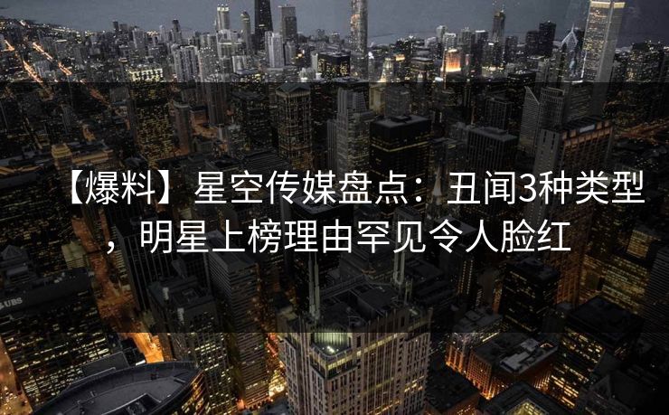 【爆料】星空传媒盘点：丑闻3种类型，明星上榜理由罕见令人脸红