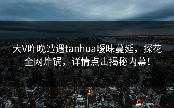 大V昨晚遭遇tanhua暧昧蔓延，探花全网炸锅，详情点击揭秘内幕！