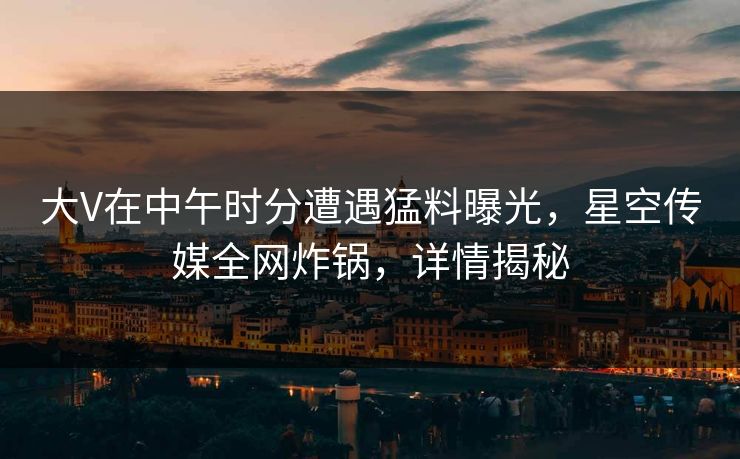 大V在中午时分遭遇猛料曝光，星空传媒全网炸锅，详情揭秘