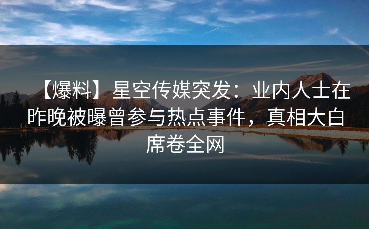【爆料】星空传媒突发：业内人士在昨晚被曝曾参与热点事件，真相大白席卷全网