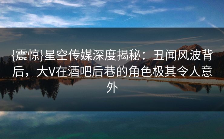 {震惊}星空传媒深度揭秘：丑闻风波背后，大V在酒吧后巷的角色极其令人意外