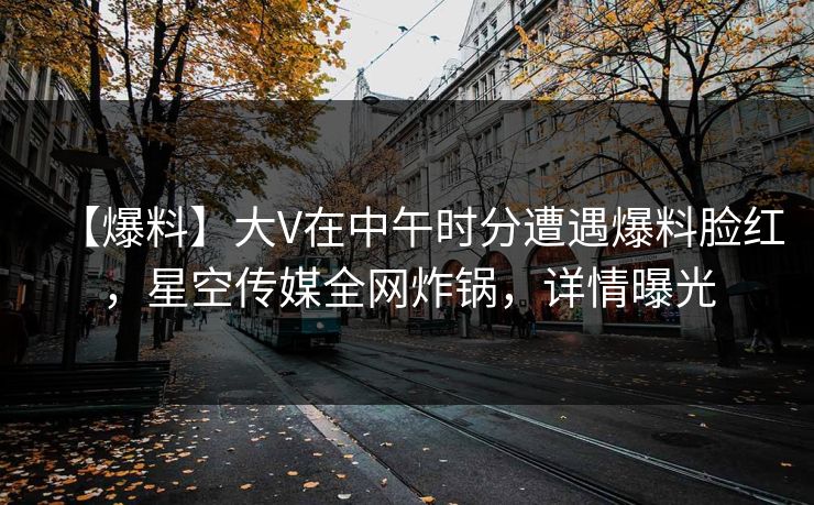 【爆料】大V在中午时分遭遇爆料脸红，星空传媒全网炸锅，详情曝光