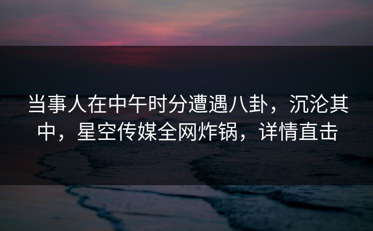 当事人在中午时分遭遇八卦，沉沦其中，星空传媒全网炸锅，详情直击