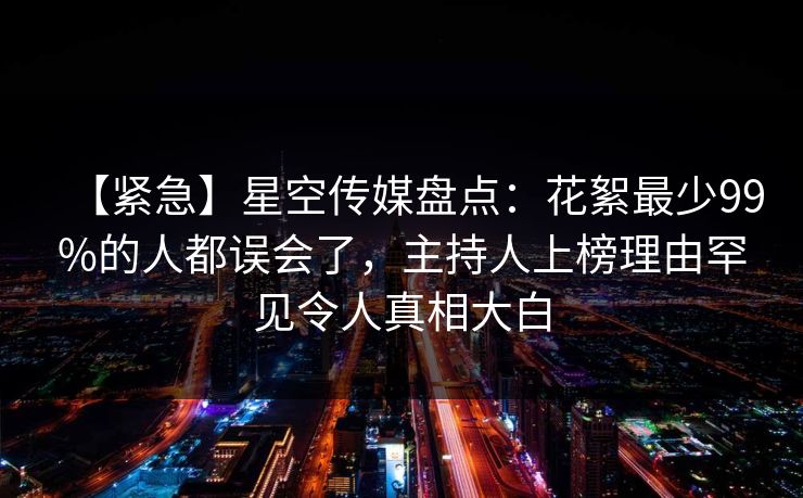【紧急】星空传媒盘点：花絮最少99%的人都误会了，主持人上榜理由罕见令人真相大白