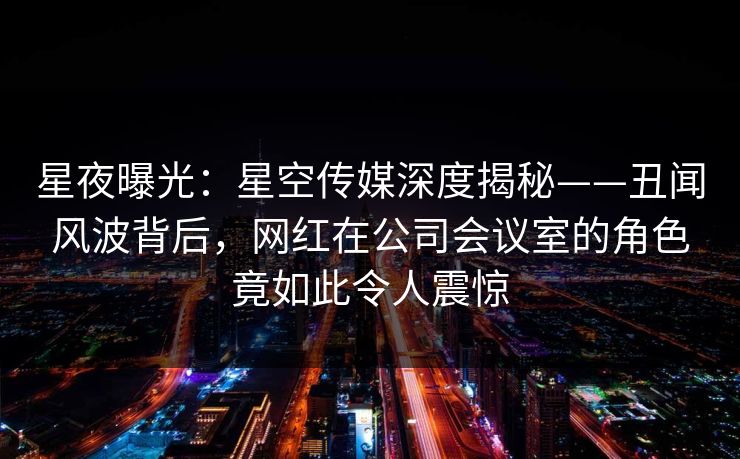 星夜曝光：星空传媒深度揭秘——丑闻风波背后，网红在公司会议室的角色竟如此令人震惊