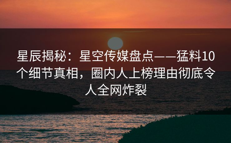 星辰揭秘：星空传媒盘点——猛料10个细节真相，圈内人上榜理由彻底令人全网炸裂