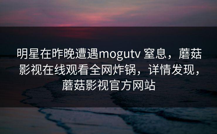 明星在昨晚遭遇mogutv 窒息,蘑菇影视在线观看全网炸锅,详情发现,蘑菇影视官方网站 明星在昨晚遭遇mogutv 窒息,蘑菇影视在线观看全网炸锅,详情发现,蘑菇影视官方网站