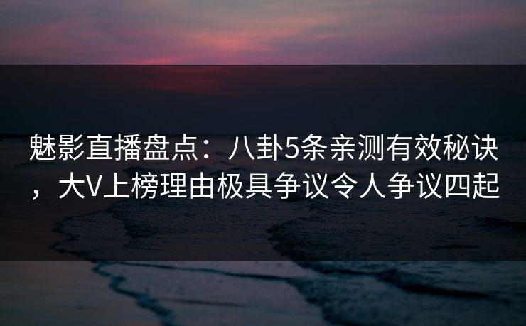 魅影直播盘点：八卦5条亲测有效秘诀，大V上榜理由极具争议令人争议四起