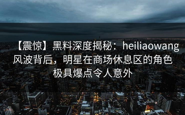 【震惊】黑料深度揭秘：heiliaowang风波背后，明星在商场休息区的角色极具爆点令人意外