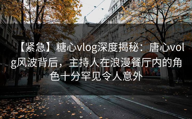 【紧急】糖心vlog深度揭秘：唐心volg风波背后，主持人在浪漫餐厅内的角色十分罕见令人意外