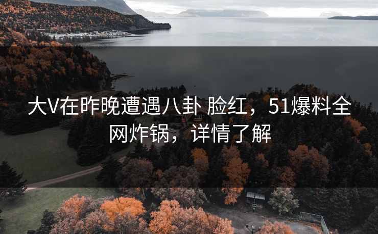 大V在昨晚遭遇八卦 脸红，51爆料全网炸锅，详情了解