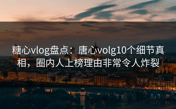 糖心vlog盘点：唐心volg10个细节真相，圈内人上榜理由非常令人炸裂