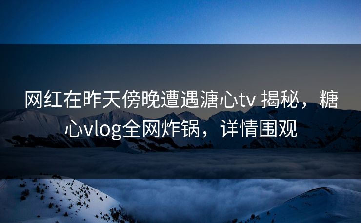 网红在昨天傍晚遭遇溏心tv 揭秘，糖心vlog全网炸锅，详情围观