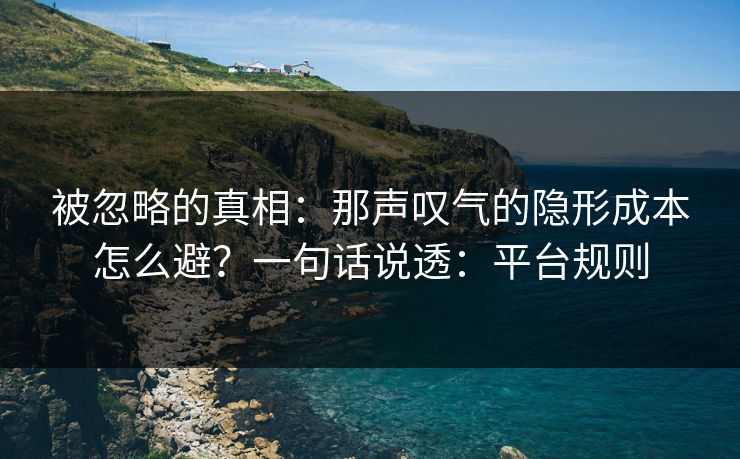 被忽略的真相：那声叹气的隐形成本怎么避？一句话说透：平台规则
