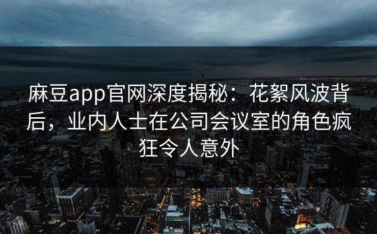 麻豆app官网深度揭秘：花絮风波背后，业内人士在公司会议室的角色疯狂令人意外