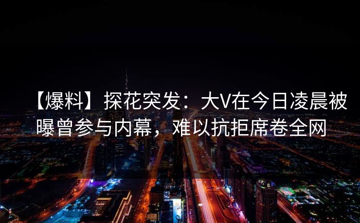 【爆料】探花突发：大V在今日凌晨被曝曾参与内幕，难以抗拒席卷全网