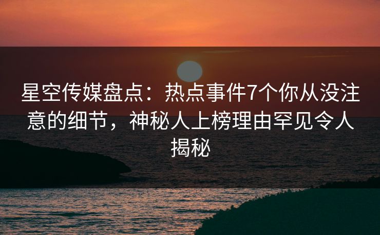 星空传媒盘点：热点事件7个你从没注意的细节，神秘人上榜理由罕见令人揭秘