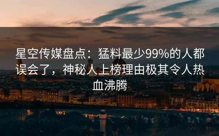 星空传媒盘点：猛料最少99%的人都误会了，神秘人上榜理由极其令人热血沸腾