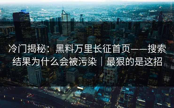 冷门揭秘：黑料万里长征首页——搜索结果为什么会被污染｜最狠的是这招