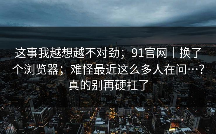 这事我越想越不对劲;91官网|换了个浏览器;难怪最近这么多人在问…?真的别再硬扛了 这事我越想越不对劲;91官网|换了个浏览器;难怪最近这么多人在问…?真的别再硬扛了