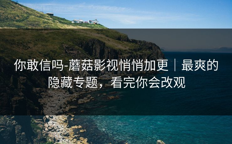 你敢信吗-蘑菇影视悄悄加更｜最爽的隐藏专题，看完你会改观