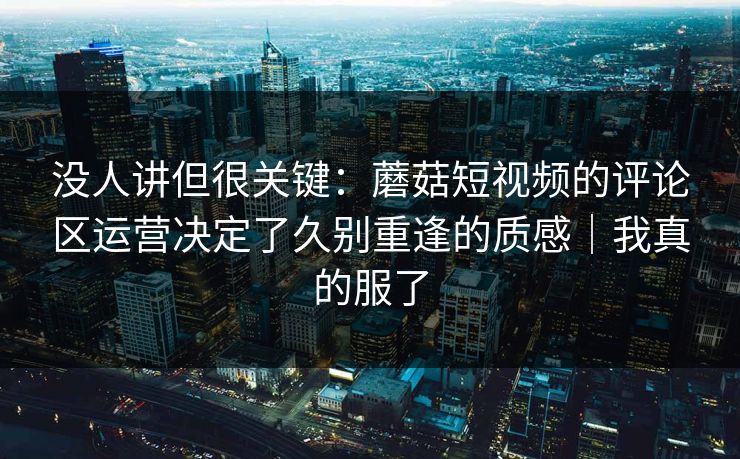 没人讲但很关键:蘑菇短视频的评论区运营决定了久别重逢的质感|我真的服了 没人讲但很关键:蘑菇短视频的评论区运营决定了久别重逢的质感|我真的服了