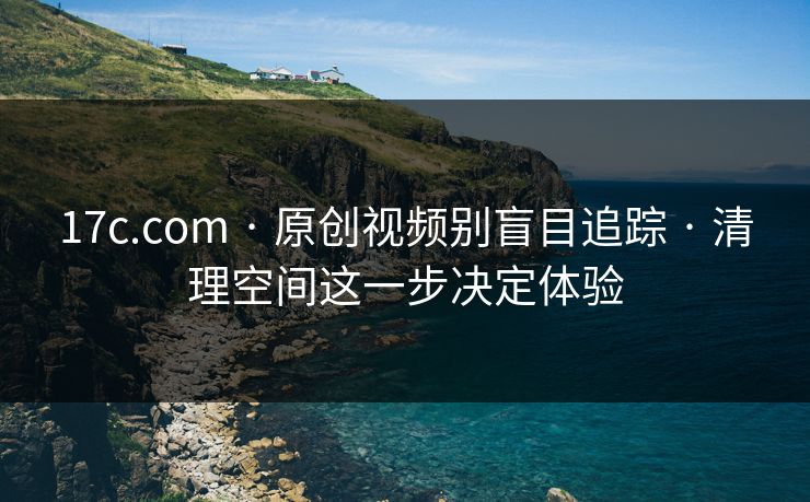 17c.com · 原创视频别盲目追踪 · 清理空间这一步决定体验